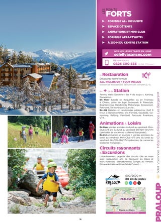 la Restauration
Découvrez notre formule
ALL INCLUSIVE / TOUT INCLUS
boissons et restauration à savourer sans compter (p. 4)
les + de la Station
Tennis, Halte Garderie « les P’tits loups », Karting,
Parapente…
En hiver Balade en Raquettes ou en Traineau
à Chiens, piste de luge Snowpark  Freestyle,
Boardercross, Randonnée Motoneige, Snowscoot,
Patinoire, Ski nordique à Larche…
En été Balades et randonnées pédestres, Golf 9
trous à Barcelonnette, Via Ferrata, Escalade, Ca-
nyoning, Rafting, Paintball, Parcours Aventure,
VTT…
Animations  Loisirs
En hiver soirées animées du lundi au vendredi. Mini-
Club 4/8 ans du lundi au vendredi 9H/12H-14H/17H
(périodes de vacances scolaires françaises).
En été animation en journée + soirées animées du
lundi au vendredi. Mini-Club 4/11 ans du lundi au
vendredi 9H/12H-14H/17H (périodes de vacances
scolaires françaises).
Circuits rayonnants
 Excursions
L’établissement propose des circuits clés en main
avec restauration afin de découvrir les Alpes et
leurs richesses : Barcelonnette, Gorges du Verdon,
Escapade italienne (marché de Cuneo) …
HôtelClubRésidenceLesBergers★★★
Réservations :
0826 300 556 (0,15€ TTC/min.)
NOS MEILLEURS TARIFS EN LIGNE
soleilvacances.com
1500/2600 m
180 km de pistes
16 26 33 5
15
LES
POINTS
FORTS
FORMULE ALL INCLUSIVE
ESPACE DÉTENTE
ANIMATIONS ET MINI-CLUB
FORMULE APPART’HOTEL
À 250 M DU CENTRE STATION
PRALOUP
Gap
Sisteron
Digne-les-Bains
Données cartographiques ©2016 Google
 