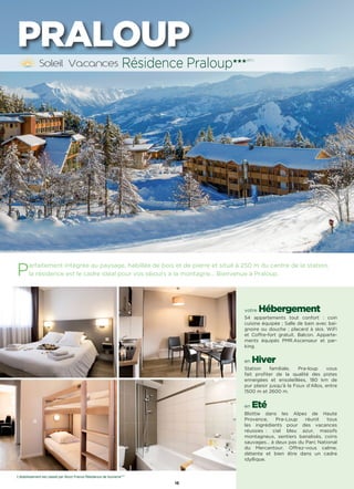 16
PRALOUP
Parfaitement intégrée au paysage, habillée de bois et de pierre et situé à 250 m du centre de la station,
la résidence est le cadre idéal pour vos séjours à la montagne… Bienvenue à Praloup.
votre Hébergement
54 appartements tout confort : coin
cuisine équipée ; Salle de bain avec bai-
gnoire ou douche ; placard à skis. WiFi
et Coffre-fort gratuit. Balcon. Apparte-
ments équipés PMR.Ascenseur et par-
king.
en Hiver
Station familiale, Pra-loup vous
fait profiter de la qualité des pistes
enneigées et ensoleillées, 180 km de
pur plaisir jusqu’à la Foux d’Allos, entre
1500 m et 2600 m.
en Eté
Blottie dans les Alpes de Haute
Provence, Pra-Loup réunit tous
les ingrédients pour des vacances
réussies : ciel bleu azur, massifs
montagneux, sentiers banalisés, coins
sauvages… à deux pas du Parc National
du Mercantour. Offrez-vous calme,
détente et bien être dans un cadre
idyllique.
Résidence Praloup★★★(RT)
L’établissement est classé par Atout France Résidence de tourisme***
 