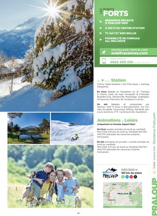 LES
POINTS
FORTS
les + de la Station
Tennis, Halte Garderie « les P’tits loups », Karting,
Parapente…
En hiver Balade en Raquettes ou en Traineau
à Chiens, piste de luge Snowpark  Freestyle,
Boardercross, Randonnée Motoneige, Snakegliss,
Snowscoot, Patinoire, Ski nordique à Larche…
En été Balades et randonnées pé-
destres, Golf 9 trous à Barcelonnette, Via Fer-
rata, Escalade, Canyoning, Rafting, Paintball, par-
cours aventure, VTT, Cyclotourisme, Equitation…
Animations  Loisirs
Uniquement en formule Appart’Hôtel
En hiver soirées animées du lundi au vendredi.
Mini-Club 4/8 ans du lundi au Vendredi 9H/12H-
14H/17H (périodes de vacances scolaires
françaises).
En été animation en journée + soirées animées du
lundi au vendredi.
Mini-Club 4/11 ans du lundi au Vendredi 9H/12H-
14H/17H (périodes de vacances scolaires
françaises).
RésidencePraloup★★★
Réservations :
0826 300 556 (0,15€ TTC/min.)
NOS MEILLEURS TARIFS EN LIGNE
soleilvacances.com
17
Données cartographiques ©2016 Google
PRALOUP
Gap
Sisteron
1500/2600 m
180 km de pistes
16 26 33 5
RÉSIDENCE RÉCENTE
À PRALOUP 1600
À 250 M DU CENTRE STATION
TV SAT ET WIFI INCLUS
POSSIBILITÉ DE FORMULE
ALL INCLUSIVE
 