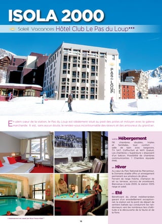 L’établissement est classé par Atout France Hôtel***
18
ISOLA 2000
En plein cœur de la station, le Pas du Loup est idéalement situé au pied des pistes et mitoyen avec la galerie
marchande.  Il  est,  sans aucun doute, le rendez-vous incontournable des skieurs et des amoureux du grand air.
votre Hébergement
116 chambres doubles, triples
et familiales, tout confort :
salle de bain avec baignoire,
TV SAT, Coffre-fort et WiFi Gratuit.
Les chambres « Supérieure » disposent
d’un balcon. Possibilité de chambres
communicantes. 1 Chambre équipée
PMR.
en Hiver
Au cœur du Parc National du Mercantour,
le Domaine skiable offre un enneigement
permanent aux amateurs de glisse.
Fervent de neige fraîche, champion de
ski ou terrasse, accrocs de snowboard,
Bienvenue à Isola 2000, la station 100%
neige et soleil.
en Eté
Bénéficiant du climat méditerranéen
garant d’un ensoleillement exception-
nel, la station est le point de départ de
sentiers balisés qui conduiront les ran-
donneurs vers les nombreux lacs d’alti-
tude à la découverte de la faune et de
la flore.
Hôtel Club Le Pas du Loup★★★
L’établissement est classé par Atout France Hôtel***
 
