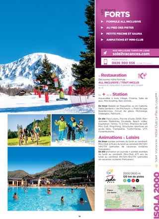 LES
POINTS
FORTS
la Restauration
Découvrez notre formule
ALL INCLUSIVE / TOUT INCLUS
boissons et restauration à savourer sans compter
(p. 4)
les + de la Station
Aquavallée à Isola Village, Cinéma, Salle de
jeux, Mini bowling, Bars animés…
En hiver Balade en Raquettes ou en Calèche,
Halte Garderie «  les Pitchouns  », Piste de luge,
Boardercross, Circuit de glace, Motoneige,
Snakegliss, Patinoire…
En été Pass’Loisirs, Piscine d’Isola 2000, Ran-
données Pédestres, Escalade, Beach volley,
Equitation, Tennis, Tir à l’Arc, Practice de Golf,
Mini Golf, Ping-Pong, Structures sportives en
accès libre, Trampoline, Trottin’herbe, VTT,
Funambulisme…
Animations  Loisirs
En hiver soirées animées du lundi au vendredi.
Mini-Club 4/8 ans du lundi au vendredi 9H/12H-
14H/17H (périodes de vacances scolaires
françaises).
En été animation en journée + soirées animées
du lundi au vendredi. Mini-Club 4/11 ans du
lundi au vendredi 9H/12H-14H/17H (périodes
de vacances scolaires françaises).
HôtelClubLePasduLoup★★★
Réservations :
0826 300 556 (0,15€ TTC/min.)
NOS MEILLEURS TARIFS EN LIGNE
soleilvacances.com
Données cartographiques ©2016 Google
ISOLA 2000Digne-
Les-Bains
Nice
2000/2600 m
120 km de pistes
7 21 9 4
19
FORMULE ALL INCLUSIVE
AU PIED DES PISTES
PETITE PISCINE ET SAUNA
ANIMATIONS ET MINI-CLUB
 