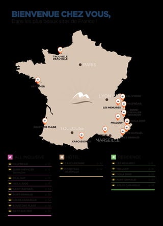 A ALL INCLUSIVE
VALFREJUS 	 p. 10
SERRE CHEVALIER	 p. 12
BRIANÇON
PRALOUP 	 p. 14
ISOLA 2000	 p. 18
SAINT-RAPHAËL	 p. 24
PORT GRIMAUD 	 p. 28
ARLES CAMARGUE	 p. 34
SOUSTONS PLAGE	 p. 48
BATZ SUR MER 	 p. 50
H HÔTEL
CARCASSONNE 	 p. 42
TROUVILLE	 p. 52
DEAUVILLE
R RÉSIDENCE
LES MENUIRES 	 p. 8
PRALOUP 	 p. 16
ISOLA 2000 	 p. 20
PORT GRIMAUD 	 p. 30
ARLES CAMARGUE	 p. 38
BIENVENUE CHEZ VOUS,
Dans les plus beaux sites de France !
TROUVILLE
DEAUVILLE
ARLES
LES MENUIRES
VAL D’ISÈRE
VALFRÉJUS
PARIS
TOULOUSE
MARSEILLE
PRALOUP
ISOLA 2000
PORT GRIMAUD
ST-RAPHAËL
CARCASSONNE
SERRE-
CHEVALIER
BRIANÇON
LYON
BATZ/MER
SOUSTONS PLAGE
 