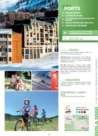 LES
POINTS
FORTS
les + de la Station
Aquavallée à Isola Village, Cinéma, Salle de
jeux, mini bowling, bars animés…
En hiver Balade en Raquettes ou en Calèche,
Halte Garderie «  les Pitchouns  », piste de luge,
Boardercross, Circuit de glace, Motoneige,
Snakegliss, Patinoire…
En été Pass’Loisirs, Piscine d’Isola 2000,
Randonnées Pédestres, Escalade, Beach volley,
Equitation, Tennis, Tir à l’Arc, Practice de Golf,
Mini Golf, Ping-Pong, Structures sportives en
accès libre, Trampoline, Trottin’herbe, VTT,
Funambulisme…
à votre Disposition
A votre disposition  : Réception, salle de petit-
déjeuner, ascenseur… Espace Détente : petite
piscine et sauna.
Animations  Loisirs
En été
- Accès offert à la piscine municipale. RésidenceNewChastillon★★★★
Réservations :
0826 300 556 (0,15€ TTC/min.)
NOS MEILLEURS TARIFS EN LIGNE
soleilvacances.com
21
ESPACE DÉTENTE
AU PIED DES PISTES
TV, LINGE DE LITS ET DE TOILETTE
INCLUS
WIFI ET COFFRE-FORT GRATUITS
ESPACE PETIT DÉJEUNER
2000/2600 m
120 km de pistes
7 21 9 4
Données cartographiques ©2016 Google
ISOLA 2000Digne-
Les-Bains
Nice
 
