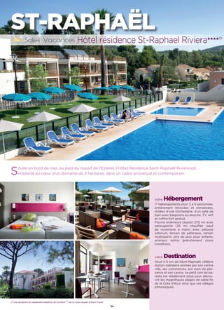 L’établissement est classé par Atout France Hôtel***
24
ST-RAPHAËL
Située en bord de mer, au pied du massif de l’Esterel, l’Hôtel Résidence Saint-Raphaël Riviera est
implanté au cœur d’un domaine de 3 hectares, dans un cadre provençal et contemporain.
votre Hébergement
17 hébergements pour 2 à 6 personnes,
entièrement rénovées et climatisées,
dotées d’une kitchenette, d’un salle de
bain avec baignoire ou douche, TV, wifi
et coffre-fort gratuit.
Piscine extérieure (bassin 270 m) avec
pataugeoire (25 m) chauffée (sauf
de novembre à mars) avec pelouse
solarium, terrain de pétanque, terrain
multisports, aire de jeux pour enfants,
animaux admis gratuitement (sous
condition).
votre Destination
Situé à 5 km de Saint-Raphaël, célèbre
station balnéaire animée par son centre
ville, ses commerces, son port de plai-
sance et son casino, ce petit coin de pa-
radis est idéalement situé pour décou-
vrir les magnifiques plages de sable fin
de la Côte d’Azur ainsi que ses villages
pittoresques.
Hôtel résidence St-Raphael Riviera★★★★(1)
(1) une procédure de classement résidence de tourisme**** est en cours auprès d'Atout France
 