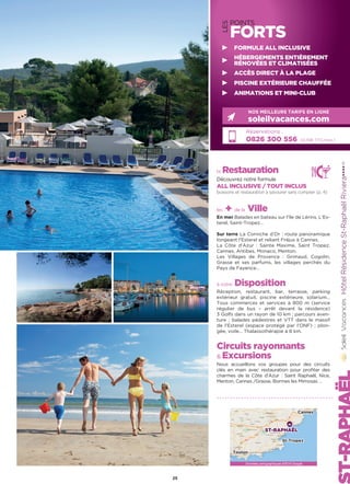 LES
POINTS
FORTS
HôtelRésidenceSt-RaphaëlRiviera★★★★(1)
la Restauration
Découvrez notre formule
ALL INCLUSIVE / TOUT INCLUS
boissons et restauration à savourer sans compter (p. 4)
les + de la Ville
En mer Balades en bateau sur l’île de Lérins, L’Es-
terel, Saint-Tropez…
Sur terre La Corniche d’Or : route panoramique
longeant l’Esterel et reliant Fréjus à Cannes.
La Côte d’Azur : Sainte Maxime, Saint Tropez,
Cannes, Antibes, Monaco, Menton.
Les Villages de Provence : Grimaud, Cogolin,
Grasse et ses parfums, les villages perchés du
Pays de Fayence…
à votre Disposition
Réception, restaurant, bar, terrasse, parking
extérieur gratuit, piscine extérieure, solarium…
Tous commerces et services à 800 m (service
régulier de bus – arrêt devant la résidence)
3 Golfs dans un rayon de 10 km ; parcours aven-
ture ; balades pédestres et VTT dans le massif
de l’Esterel (espace protégé par l’ONF) ; plon-
gée, voile… Thalassothérapie à 8 km.
Circuits rayonnants
 Excursions
Nous accueillons vos groupes pour des circuits
clés en main avec restauration pour profiter des
charmes de la Côte d’Azur : Saint Raphaël, Nice,
Menton, Cannes /Grasse, Bormes les Mimosas …
Réservations :
0826 300 556 (0,15€ TTC/min.)
NOS MEILLEURS TARIFS EN LIGNE
soleilvacances.com
25
FORMULE ALL INCLUSIVE
HÉBERGEMENTS ENTIÈREMENT
RÉNOVÉES ET CLIMATISÉES
ACCÈS DIRECT À LA PLAGE
PISCINE EXTÉRIEURE CHAUFFÉE
ANIMATIONS ET MINI-CLUB
Données cartographiques ©2016 Google
ST-RAPHAËL
Toulon
St-Tropez
Cannes
 