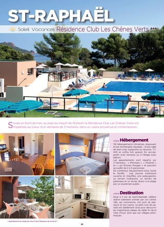 L’établissement est classé par Atout France Hôtel***
26
ST-RAPHAËL
Située en bord de mer, au pied du massif de l’Esterel, la Résidence Club Les Chênes Verts est
implantée au coeur d’un domaine de 3 hectares, dans un cadre provençal et contemporain.
votre Hébergement
116 hébergements climatisés, disposant
d’une kitchenette équipée ; d’une salle
de bain avec baignoire ou douche, TV,
Wifi et coffre fort gratuit. En rez-de-
jardin avec terrasse ou à l’étage avec
balcon.
Les appartements sont répartis sur
3 hameaux : « Mimosas », « l’Esterel »
et « Les Roches Rouges » et peuvent
accueillir de 2 à 5 personnes.
De nombreux équipements pour toute
la famille : une piscine extérieure
ouverte et chauffée, une pataugeoire,
un terrain multiports, un terrain de
pétanque et un accès direct à la plage
par un souterrain public.
votre Destination
Situé à 5 km de Saint-Raphaël, célèbre
station balnéaire animée par son centre
ville, ses commerces, son port de plai-
sance et son casino, ce petit coin de pa-
radis est idéalement situé pour découvrir
les magnifiques plages de sable fin de la
Côte d’Azur ainsi que ses villages pitto-
resques.
Résidence Club Les Chênes Verts ★★★
L’établissement est classé par Atout France Résidence de tourisme***
 