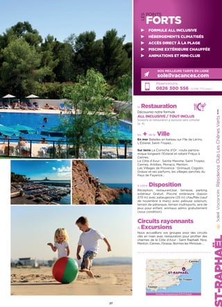 LES
POINTS
FORTS
la Restauration
Découvrez notre formule
ALL INCLUSIVE / TOUT INCLUS
boissons et restauration à savourer sans compter
(p. 4).
les + de la Ville
En mer Balades en bateau sur l’île de Lérins,
L’Esterel, Saint-Tropez…
Sur terre La Corniche d’Or : route panora-
mique longeant l’Esterel et reliant Fréjus à
Cannes.
La Côte d’Azur : Sainte Maxime, Saint Tropez,
Cannes, Antibes, Monaco, Menton.
Les Villages de Provence : Grimaud, Cogolin,
Grasse et ses parfums, les villages perchés du
Pays de Fayence…
à votre Disposition
Réception, restaurant,bar, terrasse, parking
extérieur Gratuit. Piscine extérieure (bassin
270 m) avec pataugeoire (25 m) chauffée (sauf
de novembre à mars) avec pelouse solarium,
terrain de pétanque, terrain multisports, aire de
jeux pour enfant. animaux admis gratuitement
(sous condition).
Circuits rayonnants
 Excursions
Nous accueillons vos groupes pour des circuits
clés en main avec restauration pour profiter des
charmes de la Côte d’Azur : Saint Raphaël, Nice,
Menton, Cannes /Grasse, Bormes les Mimosas …
RésidenceClubLesChênesVerts★★★
Réservations :
0826 300 556 (0,15€ TTC/min.)
NOS MEILLEURS TARIFS EN LIGNE
soleilvacances.com
27
FORMULE ALL INCLUSIVE
HÉBERGEMENTS CLIMATISÉS
ACCÈS DIRECT À LA PLAGE
PISCINE EXTÉRIEURE CHAUFFÉE
ANIMATIONS ET MINI-CLUB
Données cartographiques ©2016 Google
ST-RAPHAËL
Toulon
St-Tropez
Cannes
 
