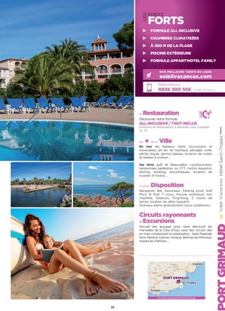 LES
POINTS
FORTS
la Restauration
Découvrez notre formule
ALL INCLUSIVE / TOUT INCLUS
boissons et restauration à savourer sans compter
(p. 4)
les + de la Ville
En mer les Bateaux Verts (excursions et
traversées), jet ski, ski nautique, plongée, voile,
pêche, kayak, permis bateau, location de voilier
et bateau à moteur…
Sur terre golf de Beauvallon, cyclotourisme,
randonnées pédestres ou VTT, centre équestre,
karting, bowling, discothèques, location de
scooter et motos…
à votre Disposition
Réception, Bar, Ascenseur, Parking privé, Golf
Pitch  Putt 7 trous, Piscine extérieure non
chauffée, Solarium, Ping-Pong, 2 courts de
tennis, location de vélos (payant).
Animaux admis gratuitement (sous conditions).
Circuits rayonnants
 Excursions
Accueil des groupes pour venir découvrir les
merveilles de la Côte d’Azur avec des circuits clés
en main comprenant la restauration : Saint Raphaël,
Nice, Menton, Cannes /Grasse, Bormes les Mimosas,
Hyères les Palmiers …
HôtelSaint-Tropez★★★★
Réservations :
0826 300 556 (0,15€ TTC/min.)
NOS MEILLEURS TARIFS EN LIGNE
soleilvacances.com
29
FORMULE ALL INCLUSIVE
CHAMBRES CLIMATISÉES
À 300 M DE LA PLAGE
PISCINE EXTÉRIEURE
FORMULE APPART’HOTEL FAMILY
Données cartographiques ©2016 Google
PORT GRIMAUD
Toulon
St-Tropez
Cannes
 