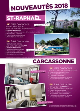 NOUVEAUTÉS 2018
RÉSIDENCE CLUB
LES CHÊNES VERTS★★★
Formule All Inclusive
Hébergements climatisés
Accès direct à la plage
Piscine extérieure chauffée
Animations et mini-club
HÔTEL DU ROI★★★★★(2)
Hôtel entièrement rénové en 2018
Face à la Cité Médiévale
Toutes les Suites, Suites Juniors
et Chambres sont climatisées
Plusieurs chambres avec terrasse
et vue imprenable sur la Cité
HÔTEL RÉSIDENCE
SAINT-RAPHAËL RIVIERA★★★★(1)
Formule All Inclusive
Hébergements entièrement rénovés et climatisés
Accès direct à la plage
Piscine extérieure chauffée
Animations et mini-club
HÔTEL LES CHEVALIERS★★★★(2)
Entièrement rénové en 2018
Face à la Cité Médiévale
Chambres climatisées
Plusieurs chambres avec terrasse
et vue imprenable sur la Cité
À découvrir p. 42
3
À découvrir p. 24
À découvrir p. 26
À découvrir p. 44
ST-RAPHAËL
CARCASSONNE
(1) Une procédure de classement résidence de tourisme 4* est en cours pour l’Hotel Résidence St-Raphaël Riviera
(2) Une procédure de classement Hotel de tourisme 4* est
en cours pour l’Hotel Les Chevalier et 5* pour Hotel du Roi
 