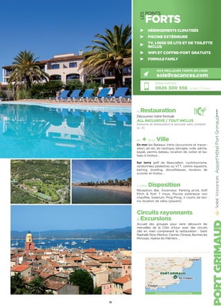 LES
POINTS
FORTS
la Restauration
Découvrez notre formule
ALL INCLUSIVE / TOUT INCLUS
boissons et restauration à savourer sans compter
(p. 4)
les + de la Ville
En mer les Bateaux Verts (excursions et traver-
sées), jet-ski, ski nautique, plongée, voile, pêche,
kayak, permis bateau, location de voilier et ba-
teau à moteur…
Sur terre golf de Beauvallon, cyclotourisme,
randonnées pédestres ou VTT, centre équestre,
karting, bowling, discothèques, location de
scooter et motos…
à votre Disposition
Réception, Bar, Ascenseur, Parking privé, Golf
Pitch  Putt 7 trous, Piscine extérieure non
chauffée, Solarium, Ping-Pong, 2 courts de ten-
nis, location de vélos (payant).
Circuits rayonnants
 Excursions
Accueil des groupes pour venir découvrir les
merveilles de la Côte d’Azur avec des circuits
clés en main comprenant la restauration : Saint
Raphaël, Nice, Menton, Cannes /Grasse, Bormes les
Mimosas, Hyères les Palmiers …
Appart'HôtelPortGrimaud★★★★
Réservations :
0826 300 556 (0,15€ TTC/min.)
NOS MEILLEURS TARIFS EN LIGNE
soleilvacances.com
31
HÉBERGEMENTS CLIMATISÉS
PISCINE EXTÉRIEURE
TV, LINGE DE LITS ET DE TOILETTE
INCLUS
WIFI ET COFFRE-FORT GRATUITS
FORMULE FAMILY
Données cartographiques ©2016 Google
PORT GRIMAUD
Toulon
St-Tropez
Cannes
 