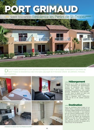 32
Dans un cadre provençal, à 2 km de Port Grimaud et à 300 m de la plage, la Résidence Les Perles de
Saint-Tropez se dressent au cœur d’un parc paysager de 4 hectares arboré  de palmiers, mimosas,
pins maritimes…
votre Hébergement
Répartie sur 6 villas, la résidence met
à votre disposition 45 appartements
récents et climatisés, tout confort,
équipés d’un séjour avec canapé
convertible 2 personnes, coin cuisine
équipée, réfrigérateur, lave-vaisselle…
TV SAT dans le séjour et dans une
chambre pour les 2 et 3 pièces.
Table à repasser, WiFi, Coffre-fort,
Linge de lits et de toilette gratuits.
Terrasse.
votre Destination
Face au mythique Saint-Tropez et sa
célèbre Baie, à quelques kilomètres de
Grimaud, village médiéval, Port Grimaud
« la Venise Provençale », vous séduira
par son charme méditerranéen ! Ce pe-
tit coin de paradis, entre terre et mer,
est le point de départ de nombreuses
balades le long de cette magnifique
côte varoise ou tout simplement un
lieu idéal pour profiter des plages de la
Côte d’Azur et du farniente !
Résidence les Perles de St-Tropez★★★★ (RT)
PORT GRIMAUD
L’établissement est classé par Atout France Résidence de tourisme****
 