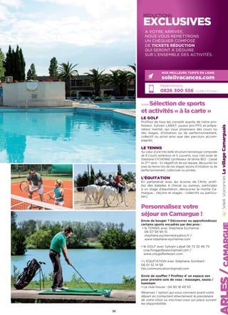 RÉDUCTIONS
EXCLUSIVES
notre Sélection de sports
et activités « à la carte »
LE GOLF
Profitez de tous les conseils auprès de notre pro-
fesseur, Sylvain LABAT, joueur pro FFG et prépa-
rateur mental, qui vous proposera des cours ou
des stages, d’initiation ou de perfectionnement,
collectif ou privé ainsi que des parcours accom-
pagnés.
LE TENNIS
Au cœur d’une très belle structure tennistique composée
de 8 Courts extérieurs et 5 couverts, sous l’œil avisé de
Stéphane EYCHENNE (professeur de tennis BE2 - Classé
en 2ème
série – Ex négatif) et de son équipe, découvrez les
joies du tennis lors de nos stages, leçons d’initiation ou de
perfectionnement, collectives ou privées.
L’ÉQUITATION
En partenariat avec les écuries de l’Arte, profi-
tez des balades à cheval ou poneys, participez
à un stage d’équitation, découvrez la monte Ca-
margue… (leçons et stages - collectifs ou particu-
lier).
Personnalisez votre
séjour en Camargue !
Envie de bouger ? Découvrez ou approfondissez
certains sports encadrés par des pros :
• le TENNIS avec Stéphane Eychenne :
06 07 59 90 15
stephane.eychenne@yahoo.fr /
www.stephane-eychenne.com
• le GOLF avec Sylvain Labat 06 72 32 46 75
coachinggolfpass@gmail.com /
www.citygolfarlesien.com
• L'EQUITATION avec Stéphane Gombert :
06 01 32 14 58
tds.communication@gmail.com
Envie de souffler ? Profitez d’ un espace zen
pour prendre soin de vous : massages, sauna /
hammam
• Le club-house : 04 90 18 49 53
Réservez l ‘option qui vous convient avant votre
départ en contactant directement le prestataire
de votre choix ou inscrivez-vous sur place suivant
les disponibilités.
LevillageCamarguais
Réservations :
0826 300 556 (0,15€ TTC/min.)
NOS MEILLEURS TARIFS EN LIGNE
soleilvacances.com
A VOTRE ARRIVÉE,
NOUS VOUS REMETTRONS
UN CHÉQUIER COMPOSÉ
DE TICKETS RÉDUCTION
QUI SERONT À DÉDUIRE
SUR L’ENSEMBLE DES ACTIVITÉS.
35
 