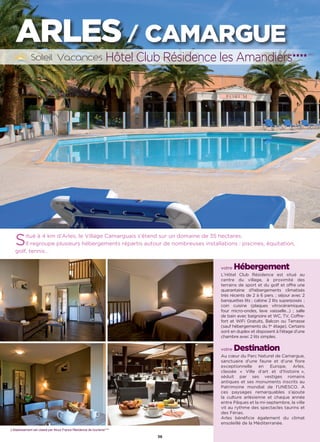 L’établissement est classé par Atout France Résidence de tourisme****
ARLES / CAMARGUE
Hôtel Club Résidence les Amandiers★★★★ (RT)
36
votre Hébergement
L’Hôtel Club Résidence est situé au
centre du village, à proximité des
terrains de sport et du golf et offre une
quarantaine d’hébergements climatisés
très récents de 2 à 6 pers. ; séjour avec 2
banquettes lits ; cabine 2 lits superposés ;
coin cuisine (plaques vitrocéramiques,
four micro-ondes, lave vaisselle…) ; salle
de bain avec baignoire et WC, TV, Coffre-
fort et WiFi Gratuits, Balcon ou Terrasse
(sauf hébergements du 1er
étage). Certains
sont en duplex et disposent à l’étage d’une
chambre avec 2 lits simples.
votre Destination
Au cœur du Parc Naturel de Camargue,
sanctuaire d’une faune et d’une flore
exceptionnelle en Europe, Arles,
classée « Ville d’art et d’histoire »,
séduit par ses vestiges romains
antiques et ses monuments inscrits au
Patrimoine mondial de l’UNESCO. A
ces paysages remarquables s’ajoute
la culture arlésienne et chaque année
entre Pâques et la mi-septembre, la ville
vit au rythme des spectacles taurins et
des Férias.
Arles bénéficie également du climat
ensoleillé de la Méditerranée.
Situé à 4 km d’Arles, le Village Camarguais s’étend sur un domaine de 35 hectares.
Il regroupe plusieurs hébergements répartis autour de nombreuses installations : piscines, équitation,
golf, tennis…
 