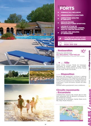 37
LES
POINTS
FORTS
Réservations :
0826 300 556 (0,15€ TTC/min.)
NOS MEILLEURS TARIFS EN LIGNE
soleilvacances.com
FORMULE ALL INCLUSIVE
HÉBERGEMENTS CLIMATISÉS
ANIMATIONS ADULTES
ET ENFANTS
ESPACE PISCINE,
INFRASTRUCTURES SPORTIVES
LEÇON ET STAGE DE
PERFECTIONNEMENT (TENNIS,
GOLF ET CENTRE ÉQUESTRE)
ACCUEIL DES GROUPES
ET SÉMINAIRES
LevillageCamarguais
Données cartographiques ©2016 Google
Nîmes
Marseille
ARLES
la Restauration
Découvrez notre formule
ALL INCLUSIVE / TOUT INCLUS
boissons et restauration à savourer sans compter
(p. 4)
+ de la Ville
Musée d’Arles Antique, Musée de Camargue,
Alyscamps et theatre antique, Arene d’Arles,
Marché d’Arles, Saintes-Maries de la Mer, Musée
de Van Gogh, Moulin de Daudet …
à votre Disposition
Réception, Bar, Restaurant « le Forum  », parking
privé, équipements PMR (logements et places de
parking), animations (voir p 41), Golf Pitch  Putt
7 trous, Piscine extérieure non chauffée, Solarium,
Ping-Pong, 2 courts de tennis, location de vélos
(payant).
Animaux admis gratuitement (sous conditions).
Circuits rayonnants
 Excursions
L’établissement propose des circuits clés en main
avec restauration afin de découvrir la Provence et
ses nombreuses richesses :
Découverte de la Camargue, Saintes Maries de la
Mer, Arles, Musée d’histoire ….
 