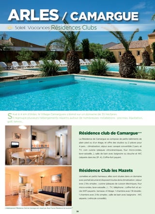 Résidence club de Camargue★★★
La Résidence de Camargue se compose de petits bâtiments de
plain pied ou d’un étage, et offre des studios ou 2 pièces pour
4 pers. : climatisation, séjour avec canapé convertible 2 pers. et
TV, coin cuisine (plaques vitrocéramiques, four micro-ondes,
lave-vaisselle…), salle de bain avec baignoire ou douche et WC
(séparés dans les 2P. 4), Coffre-fort payant.
Résidence Club les Mazets
Jumelées en petits hameaux, elles sont situées dans un domaine
avecportailsécuriséetdisposenttoutesdelaclimatisation;séjour
avec 2 lits simples ; cuisine (plaques de cuisson électriques, four
micro-ondes, lave-vaisselle…) ; TV, téléphone ; coffre-fort et ac-
cès WiFi payants ; terrasse. A l’étage : 1 chambre avec 1 lit double ;
1 chambre avec 2 lits simples ; salle de bain avec baignoire  ; WC
séparés. (véhicule conseillé).
Résidences Clubs
38
ARLES / CAMARGUE
L’établissement Résidence Club de Camargue est classé par Atout France Résidence de tourisme***
Situé à 4 km d’Arles, le Village Camarguais s’étend sur un domaine de 35 hectares.
Il regroupe plusieurs hébergements répartis autour de nombreuses installations : piscines, équitation,
golf, tennis…
 