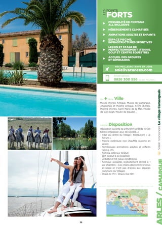 LevillageCamarguais
39
LES
POINTS
FORTS
POSSIBILITÉ DE FORMULE
ALL INCLUSIVE
HÉBERGEMENTS CLIMATISÉS
ANIMATIONS ADULTES ET ENFANTS
ESPACE PISCINE,
INFRASTRUCTURES SPORTIVES
LEÇON ET STAGE DE
PERFECTIONNEMENT (TENNIS,
GOLF ET CENTRE ÉQUESTRE)
ACCUEIL DES GROUPES
ET SÉMINAIRES
Réservations :
0826 300 556 (0,15€ TTC/min.)
NOS MEILLEURS TARIFS EN LIGNE
soleilvacances.com
Données cartographiques ©2016 Google
Nîmes
Marseille
ARLES
les + de la Ville
Musée d’Arles Antique, Musée de Camargue,
Alyscamps et theatre antique, Arene d’Arles,
Marché d’Arles, Saint Marie de la Mer, Musée
de Van Gogh, Moulin de Daudet …
à votre Disposition
Réception ouverte de 24H/24H (prêt de fers et
tables à repasser, jeux de société...)
- 1 Bar au centre du Village ; Restaurant « Le
Forum ».
- Piscine extérieure non chauffée ouverte en
saison
- Nombreuses animations adultes et enfants
(voir p. 41).
- Parking extérieur Gratuit
- Wifi Gratuit à la réception
- Lit bébé et Kit (sous conditions).
- Animaux acceptés Gratuitement (limité à 1
par chambre – Les chiens devront être tenus
en laisse et n’ont pas d’accès aux espaces
communs du Village).
- Check In 17H – Check Out 10H
 