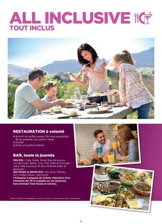 ALL INCLUSIVETOUT INCLUS
L’abus d’alcool est dangereux pour la santé, à consommer avec modération
RESTAURATION à volonté
Brunch en buffet jusque 13h avec possibilité
de se préparer son panier repas
Goûter
Dîner en buffet à thème
BAR, toute la journée
10h/22h : Cola, Soda, Sirop, Eau de source,
Jus de Fruits, Bière, Vins, Thé, Café  Chocolat
(sauf café expresso et eau minérale plate et
gazeuse)
12h/13h30 et 18h30/22h : Kir, Anis, Whisky,
Gin, Vodka, Rhum, Vermouth
1 Chéquier composé de tickets réduction d’un
minimum de 70 € (valable sur les boissons
hors formule Tout Inclus et extras).
4
 