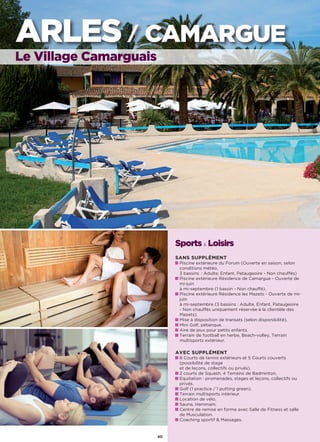 Sports  Loisirs
SANS SUPPLÉMENT
Piscine extérieure du Forum (Ouverte en saison, selon
conditions météo,
3 bassins  : Adulte, Enfant, Pataugeoire - Non chauffés)
Piscine extérieure Résidence de Camargue - Ouverte de
mi-juin
à mi-septembre (1 bassin - Non chauffé).
Piscine extérieure Résidence les Mazets - Ouverte de mi-
juin
à mi-septembre (3 bassins : Adulte, Enfant, Pataugeoire
- Non chauffés uniquement réservée à la clientèle des
Mazets).
Mise à disposition de transats (selon disponibilité).
Mini Golf, pétanque.
Aire de jeux pour petits enfants.
Terrain de football en herbe, Beach-volley, Terrain
multisports extérieur.
AVEC SUPPLÉMENT
8 Courts de tennis extérieurs et 5 Courts couverts
(possibilité de stage
et de leçons, collectifs ou privés).
2 courts de Squash, 4 Terrains de Badminton.
Equitation : promenades, stages et leçons, collectifs ou
privés.
Golf (1 practice / 1 putting green).
Terrain multisports intérieur.
Location de vélo.
Sauna, Hammam.
Centre de remise en forme avec Salle de Fitness et salle
de Musculation.
Coaching sportif  Massages.
ARLES / CAMARGUE
Le Village Camarguais
40
 