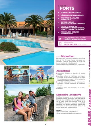 LES
POINTS
FORTS
Réservations :
0826 300 556 (0,15€ TTC/min.)
NOS MEILLEURS TARIFS EN LIGNE
soleilvacances.com
FORMULE ALL INCLUSIVE
HÉBERGEMENTS CLIMATISÉS
ANIMATIONS ADULTES
ET ENFANTS
ESPACE PISCINE,
INFRASTRUCTURES SPORTIVES
LEÇON ET STAGE DE
PERFECTIONNEMENT (TENNIS,
GOLF ET CENTRE ÉQUESTRE)
ACCUEIL DES GROUPES
ET SÉMINAIRES
LevillageCamarguais
41
à votre Disposition
Réception, Bar, Ascenseur, Parking privé, Golf
Pitch  Putt 7 trous, Piscine extérieure non
chauffée, Solarium, Ping-Pong, 2 courts de
tennis, location de vélos (payant).
Animaux admis gratuitement (sous conditions).
Animations*
Animations Adultes en journée et soirées
animées.
Les Clubs enfants de 4 à 13 ans font le plein
d’activités et de copains grâce à des journées
thématiques autour du sport, de la musique, du
cinéma, d’activités éco-nature…
« Le Club Ados 14/17 ans » : en présence d’un
animateur, activités artistiques et sportives,
soirées…
*(Uniquement Juillet / Août Semaine 28 à 35 – Du Lundi
au vendredi)
Séminaire  Incentive
Le Village Camarguais est un véritable complexe
hôtelier de congrès et de loisirs avec une capacité
totale de plus de 320 chambres et appartements.
Ses 18 salles, pour une superficie totale de +
de 2200 m2
et pouvant accueillir jusqu’à 900
personnes, font de cette destination, une des plus
importantes en terme de capacité d’accueil et
d’unité de lieu pour vos événements.
Contact :
• Tél. 04 90 52 09 61 / 09 67 52 39 83
• Email : contact@agvillagecamarguais.com
 