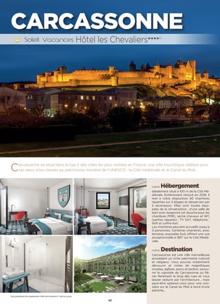 42
CARCASSONNE
Carcassonne se situe dans le top 5 des villes les plus visitées en France, une ville touristique célèbre pour
ses deux sites classés au patrimoine mondial de l’UNESCO : la Cité médiévale et le Canal du Midi.
votre Hébergement
Idéalement situé à 100 m de la Cité Mé-
diévale. Entièrement rénové en 2018, il
met à votre disposition 90 chambres
réparties sur 3 étages et desservies par
2 ascenseurs. Elles sont toutes équi-
pées de la climatisation ; d’une salle de
bain avec baignoire (et douche pour les
chambres PMR), sèche cheveux et WC
(parfois séparés) ; TV SAT, téléphone ;
Wifi et coffre-fort.
Les chambres peuvent accueillir jusqu’à
3 personnes. Certaines chambres, avec
terrasse, exposées Sud, offrent une vue
exceptionnelle à 180° sur la Cité Médié-
vale.
votre Destination
Carcassonne est une ville merveilleuse
possédant un riche patrimoine culturel
et religieux. Vous pouvez notamment
découvrir et visiter de magnifiques
musées, églises, parcs et jardins, savou-
rer le vignoble de Carcassonne ou flâ-
ner librement le long des rues et vous
laisser séduire par l’architecture… mais
peut-être opterez-vous pour une croi-
sière sur le Canal du Midi à bord d’une
péniche…
Hôtel les Chevaliers★★★★(1)
Une procédure de classement hôtel de tourisme 4* est en cours
 