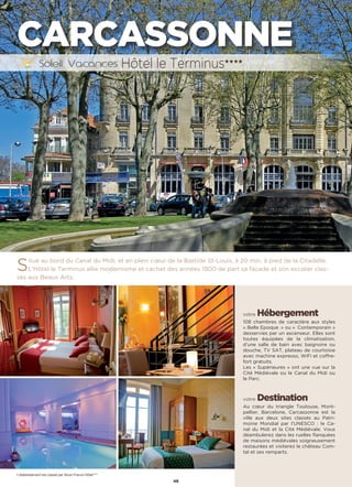 46
CARCASSONNE
Situé au bord du Canal du Midi, et en plein cœur de la Bastide St-Louis, à 20 min. à pied de la Citadelle.
L’Hôtel le Terminus allie modernisme et cachet des années 1900 de part sa façade et son escalier clas-
sés aux Beaux Arts.
votre Hébergement
108 chambres de caractère aux styles
« Belle Epoque  » ou «  Contemporain »
desservies par un ascenseur. Elles sont
toutes équipées de la climatisation,
d’une salle de bain avec baignoire ou
douche, TV SAT, plateau de courtoisie
avec machine expresso, WiFi et coffre-
fort gratuits.
Les « Supérieures » ont une vue sur la
Cité Médiévale ou le Canal du Midi ou
le Parc.
votre Destination
Au cœur du triangle Toulouse, Mont-
pellier, Barcelone, Carcassonne est la
ville aux deux sites classés au Patri-
moine Mondial par l’UNESCO : le Ca-
nal du Midi et la Cité Médiévale. Vous
déambulerez dans les ruelles flanquées
de maisons médiévales soigneusement
restaurées et visiterez le château Com-
tal et ses remparts.
Hôtel le Terminus★★★★
L’établissement est classé par Atout France Hôtel****
 