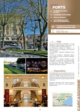 LES
POINTS
FORTS
les + de la Ville
Patrimoine Mondial de l’UNESCO : La Cité
Médiévale (visites guidées, petit train…) et
le Canal du Midi (croisières, balades…).
Le Patrimoine culturel et religieux : la
Bastide St-Louis, les Eglises, sur le chemin
de St-Jacques…
Les Vignobles : Corbières, Cabardès, Fitou,
Limoux…
Le Lac de Cavayère : baignade, pêche,
parc Aquaviva, parcours forestier, pédalos,
beach-volley…
Les Loisirs : la Maison Hantée, le Parc
Australien, les piscines, le cyclotourisme,
la pêche en rivière, les théâtres et salles
de spectacles, les Bars d’Ambiance, les
Marchés, les Parcs et Jardins…
à votre Disposition
Notre Brasserie vous accueille tous les jours.
Les petits-déjeuners vous seront servis sous
forme de buffet chaud et froid. Pour vos
déjeuners et dîners, découvrez nos menus
avec une sélection de plats traditionnels et
régionaux.
Réception, Brasserie, Bar, Terrasse, Espace
Détente avec piscine et sauna, billard et
parking privé.
HôtelleTerminus★★★★
Réservations :
0826 300 556 (0,15€ TTC/min.)
NOS MEILLEURS TARIFS EN LIGNE
soleilvacances.com
47
Données cartographiques ©2016 GoogleDonnées cartographiques ©2016 Google
CARCASSONNE
MontpellierToulouse
Perpignan
AU BORD DU CANAL
DU MIDI
CHAMBRES CLIMATISÉES
ESPACE DÉTENTE
À 20 MINUTES À PIED
DE LA CITÉ MÉDIÉVALE
 