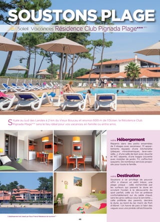 48
SOUSTONS PLAGE
Située au sud des Landes à 2 km du Vieux Boucau et environ 600 m de l’Océan, la Résidence Club
Pignada Plage*** sera le lieu idéal pour vos vacances en famille ou entre amis.
votre Hébergement
Répartis dans des petits ensembles
de 3 étages avec ascenseur, 111 appar-
tements équipés d’une kitchenette
(plaques vitrocéramiques, lave-vais-
selle…), d’une salle de bain avec douche
et WC séparés, d’une loggia couverte
avec mobilier de jardin, TV, coffre-fort
(payant). De nombreux services propo-
sés pour toute la famille.
votre Destination
Soustons a ce privilège de pouvoir
offrir à chacun un petit trésor, une
plage unique : celle recherchée par
les surfeurs qui passent la dune en
scrutant l’océan à la découverte du
spot parfait, celle où l’on se prélasse
confortablement sur du sable chaud,
sans les gros cailloux sous la serviette…,
celle préférée des parents, derrière
la dune, au bord du lac marin de Port
d’Albret ! Un havre de paix à l’abri des
vagues sous une pinède rafraichîssante.
Résidence Club Pignada Plage★★★ (RT)
L’établissement est classé par Atout France Résidence de tourisme***
 