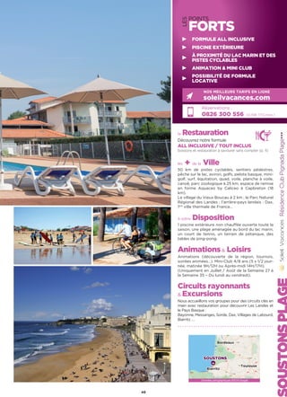 LES
POINTS
FORTS
la Restauration
Découvrez notre formule
ALL INCLUSIVE / TOUT INCLUS
boissons et restauration à savourer sans compter (p. 4)
les + de la Ville
50 km de pistes cyclables, sentiers pédestres,
pêche sur le lac, aviron, golfs, pelote basque, mini-
golf, surf, équitation, quad, voile, planche à voile,
canoë, parc zoologique à 25 km, espace de remise
en forme Aquaceo by Caliceo à Capbreton (18
km).
Le village du Vieux Boucau à 2 km ; le Parc Naturel
Régional des Landes ; l’arrière-pays landais : Dax,
1ère
ville thermale de France…
à votre Disposition
1 piscine extérieure non chauffée ouverte toute la
saison, une plage aménagée au bord du lac marin,
un court de tennis, un terrain de pétanque, des
tables de ping-pong.
Animations Loisirs
Animations (découverte de la région, tournois,
soirées animées…). Mini-Club 4/8 ans (5 x 1/2 jour-
née, matinée 9H/12H ou Après-midi 14H/17H).
(Uniquement en Juillet / Août de la Semaine 27 à
la Semaine 35 – Du lundi au vendredi).
Circuits rayonnants
 Excursions
Nous accueillons vos groupes pour des circuits clés en
main avec restauration pour découvrir Les Landes et
le Pays Basque :
Bayonne, Messanges, Sorde, Dax, Villages de Labourd,
Biarritz ….
RésidenceClubPignadaPlage★★★
Réservations :
0826 300 556 (0,15€ TTC/min.)
NOS MEILLEURS TARIFS EN LIGNE
soleilvacances.com
49
FORMULE ALL INCLUSIVE
PISCINE EXTÉRIEURE
À PROXIMITÉ DU LAC MARIN ET DES
PISTES CYCLABLES
ANIMATION  MINI CLUB
POSSIBILITÉ DE FORMULE
LOCATIVE
Données cartographiques ©2016 Google
SOUSTONS
Biarritz
Toulouse
Bordeaux
 