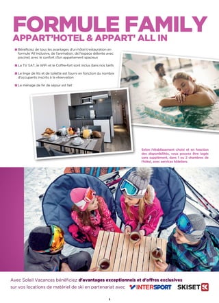 FORMULE FAMILYAPPART’HOTEL  APPART’ ALL IN
Avec Soleil Vacances bénéficiez d'avantages exceptionnels et d'offres exclusives
sur vos locations de matériel de ski en partenariat avec
Bénéficiez de tous les avantages d'un hôtel (restauration en
formule All Inclusive, de l’animation, de l’espace détente avec
piscine) avec le confort d'un appartement spacieux
La TV SAT, le WiFi et le Coffre-fort sont inclus dans nos tarifs
Le linge de lits et de toilette est fourni en fonction du nombre
d’occupants inscrits à la réservation
Le ménage de fin de séjour est fait
Selon l'établissement choisi et en fonction
des disponibilités, vous pouvez être logés
sans supplément, dans 1 ou 2 chambres de
l’hôtel, avec services hôteliers.
5
 