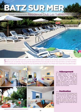 L’établissement est classé par Atout France Hôtel***
50
BATZ SUR MER
Située à seulement 3h30 de Paris, à 12 km de la célèbre station balnéaire de la Baule, et à 2 km du Croisic, la Rési-
dence Cub Les Salines vous propose des appartements tous équipés d’une terrasse privative. Le matin éveillez-
vous au rythme de la nature. Respirez l’air pur et profitez de la douceur du climat marin avant de vous jeter à l’eau !
votre Hébergement
98 appartements, de plain-pied ou
en étage, repartis en 7 hameaux,
avec cuisine équipée ; salle de bain
avec douche et WC (séparés ou
non) ; d’une terrasse privative avec
mobilier de jardin ; TV ; coffre-fort
(payant). Située à 300 m de plage et
400 m des commerces, vous pourrez
profiter de nombreux services propo-
sés pour toute la famille.
votre Destination
Située sur la pointe de la Bretagne Sud,
sur la Presqu’île de Guérande, entre La
Baule et Le Croisic, Batz sur Mer offre
un cadre de vie privilégié pour vos
vacances en bord de mer. Découvrez
toutes les richesses des environs : les
Plages de sable fin, la Côte Sauvage, les
Marais Salants, la ville fortifiée de Gué-
rande…
Résidence Club Les Salines★★★ (RT)
L’établissement est classé par Atout France Résidence de tourisme***
 