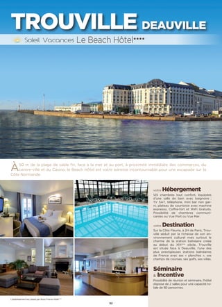 52
TROUVILLE DEAUVILLE
À50 m de la plage de sable fin, face à la mer et au port, à proximité immédiate des commerces, du
centre-ville et du Casino, le Beach Hôtel est votre adresse incontournable pour une escapade sur la
Côte Normande.
votre Hébergement
125 chambres tout confort, équipées
d’une salle de bain avec baignoire ;
TV SAT, téléphone, mini bar non gar-
ni, plateau de courtoisie avec machine
expresso, Coffre-fort et WiFi Gratuits.
Possibilité de chambres communi-
cantes ou Vue Port ou Vue Mer.
votre Destination
Sur la Côte Fleurie, à 2H de Paris, Trou-
ville séduit par la richesse de son en-
vironnement culturel mais surtout le
charme de la station balnéaire créée
au début du XIXème
siècle. Trouville
est située face à Deauville, l’une des
plus prestigieuses stations balnéaires
de France avec ses « planches », ses
champs de courses, ses golfs, ses villas.
Séminaire
 Incentive
Possibilité de réunion et séminaire, l'hôtel
dispose de 2 salles pour une capacité to-
tale de 80 personnes.
Le Beach Hôtel★★★★
L’établissement est classé par Atout France Hôtel****
 