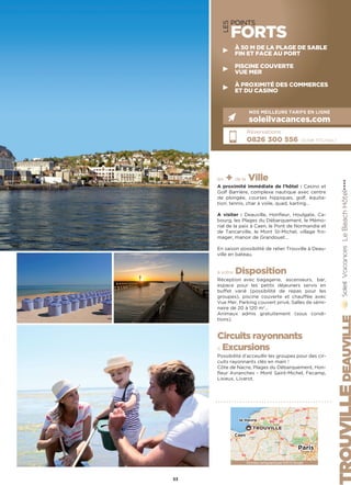 LES
POINTS
FORTS
les + de la Ville
A proximité immédiate de l’hôtel : Casino et
Golf Barrière, complexe nautique avec centre
de plongée, courses hippiques, golf, équita-
tion, tennis, char à voile, quad, karting…
A visiter : Deauville, Honfleur, Houlgate, Ca-
bourg, les Plages du Débarquement, le Mémo-
rial de la paix à Caen, le Pont de Normandie et
de Tancarville, le Mont St-Michel, village fro-
mager, manoir de Grandouet…
En saison possibilité de relier Trouville à Deau-
ville en bateau.
à votre Disposition
Réception avec bagagerie, ascenseurs, bar,
espace pour les petits déjeuners servis en
buffet varié (possibilité de repas pour les
groupes), piscine couverte et chauffée avec
Vue Mer, Parking couvert privé, Salles de sémi-
naire de 20 à 120 m2
…
Animaux admis gratuitement (sous condi-
tions).
Circuits rayonnants
 Excursions
Possibilité d’acceuillir les groupes pour des cir-
cuits rayonnants clés en main !
Côte de Nacre, Plages du Débarquement, Hon-
fleur Avranches - Mont Saint-Michel, Fecamp,
Lisieux, Livarot.
LeBeachHôtel★★★★
Réservations :
0826 300 556 (0,15€ TTC/min.)
NOS MEILLEURS TARIFS EN LIGNE
soleilvacances.com
DEAUVILLE
53
Données cartographiques ©2016 Google
Caen
le Havre
Paris
TROUVILLE
À 50 M DE LA PLAGE DE SABLE
FIN ET FACE AU PORT
PISCINE COUVERTE
VUE MER
À PROXIMITÉ DES COMMERCES
ET DU CASINO
 