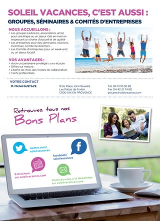 SOLEIL VACANCES, C'EST AUSSI :
GROUPES, SÉMINAIRES  COMITÉS D’ENTREPRISES
VOTRE CONTACT
M. Michel GUSTAVE 9 bis Place John Rewald,
Les Patios de Forbin
13100 AIX EN PROVENCE
Tél. 04 13 91 00 82
Fax 04 42 21 74 60
groupes@soleilvacances.com
NOUS ACCUEILLONS :
 Les groupes (autocars, associations, amis)
pour une étape ou un séjour clés en main en
respectant un charte d'accueil et de qualité
 Les entreprises pour des séminaires, réunions,
incentives, comité de direction…
 Les Comités d'entreprises pour un week-end
ou un séjour locatif.
VOS AVANTAGES :
 Avoir un partenaire privilégié à votre écoute
 Offres sur mesure
 Liberté de choix des modes de collaboration
 Tarifs préférentiels.
Retrouvez tous nos
Bons Plans
twitter.com/
soleilvacances
facebook/
soleilvacances
E-brochure
sur soleilvacances.com
Inscrivez-vous à la Newsletter
sur soleilvacances.com
54
 