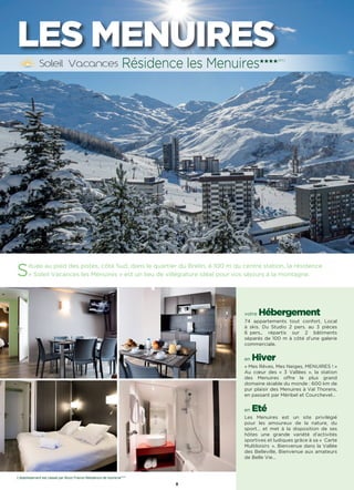 8
LES MENUIRES
Située au pied des pistes, côté Sud, dans le quartier du Brelin, à 100 m du centre station, la résidence
« Soleil Vacances les Menuires » est un lieu de villégiature idéal pour vos séjours à la montagne.
votre Hébergement
74 appartements tout confort, Local
à skis. Du Studio 2 pers. au 3 pièces
6 pers., répartis sur 2 bâtiments
séparés de 100 m à côté d’une galerie
commerciale.
en Hiver
« Mes Rêves, Mes Neiges, MENUIRES ! »
Au cœur des « 3 Vallées », la station
des Menuires offre le plus grand
domaine skiable du monde : 600 km de
pur plaisir des Menuires à Val Thorens,
en passant par Méribel et Courchevel…
en Eté
Les Menuires est un site privilégié
pour les amoureux de la nature, du
sport… et met à la disposition de ses
hôtes une grande variété d’activités
sportives et ludiques grâce à sa «  Carte
Multiloisirs ». Bienvenue dans la Vallée
des Belleville, Bienvenue aux amateurs
de Belle Vie…
Résidence les Menuires★★★★(RT)
L’établissement est classé par Atout France Résidence de tourisme****
 