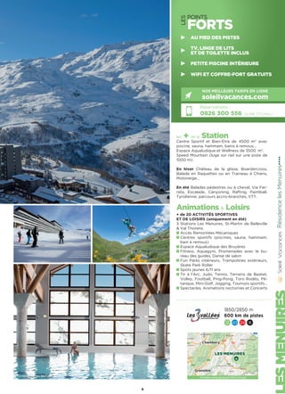 LES
POINTS
FORTS
les + de la Station
Centre Sportif et Bien-Etre de 4500 m2
avec
piscine, sauna, hammam, bains à remous…
Espace Aqualudique et Wellness de 3500  m2
.
Speed Mountain (luge sur rail sur une piste de
1000 m).
En hiver Château de la glisse, Boardercross,
Balade en Raquettes ou en Traineau à Chiens,
Motoneige…
En été Balades pédestres ou à cheval, Via Fer-
rata, Escalade, Canyoning, Rafting, Paintball,
Tyrolienne, parcours accro-branches, VTT.
Animations  Loisirs
+ de 20 ACTIVITÉS SPORTIVES
ET DE LOISIRS (uniquement en été)
3 Stations Les Menuires, St-Martin de Belleville
 Val Thorens.
Accès Remontées Mécaniques
Centres sportifs (piscines, sauna, hammam,
bain à remous)
Espace Aqualudique des Bruyères
Fitness, Aquagym, Promenades avec le bu-
reau des guides, Danse de salon
Fun Parks intérieurs, Trampolines extérieurs,
Skate Park Roller
Spots jeunes 6/11 ans
Tir à l’Arc, Judo, Tennis, Terrains de Basket,
Volley, Football, Ping-Pong, Toro Rodéo, Pé-
tanque, Mini-Golf, Jogging, Tournois sportifs…
Spectacles, Animations nocturnes et Concerts
RésidencelesMenuires★★★★
Réservations :
0826 300 556 (0,15€ TTC/min.)
NOS MEILLEURS TARIFS EN LIGNE
soleilvacances.com
9
1850/2850 m
600 km de pistes
12 43 24 8
LES MENUIRES
Chambery
Grenoble
Données cartographiques ©2016 Google
AU PIED DES PISTES
TV, LINGE DE LITS
ET DE TOILETTE INCLUS
PETITE PISCINE INTÉRIEURE
WIFI ET COFFRE-FORT GRATUITS
Centre sportif des Menuires
 