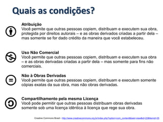 Quais as condições?
  Atribuição
  Você permite que outras pessoas copiem, distribuam e executem sua obra,
  protegida por direitos autorais – e as obras derivados criadas a partir dela –
  mas somente se for dado crédito da maneira que você estabeleceu.


  Uso Não Comercial
  Você permite que outras pessoas copiem, distribuam e executem sua obra
  – e as obras derivadas criadas a partir dela – mas somente para fins não
  comerciais.

  Não à Obras Derivadas
  Você permite que outras pessoas copiem, distribuam e executem somente
  cópias exatas da sua obra, mas não obras derivadas.


  Compartilhamento pela mesma Licença
  Você pode permitir que outras pessoas distribuam obras derivadas
  somente sob uma licença idêntica à licença que rege sua obra.

         Creative Commons Brasil - http://www.creativecommons.org.br/index.php?option=com_content&task=view&id=22&Itemid=35
 