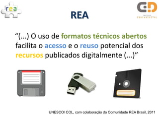 REA
“(...) O uso de formatos técnicos abertos
facilita o acesso e o reuso potencial dos
recursos publicados digitalmente (...)”




          UNESCO/ COL, com colaboração da Comunidade REA Brasil, 2011
 