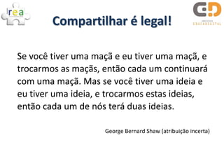 Compartilhar é legal!

Se você tiver uma maçã e eu tiver uma maçã, e
trocarmos as maçãs, então cada um continuará
com uma maçã. Mas se você tiver uma ideia e
eu tiver uma ideia, e trocarmos estas ideias,
então cada um de nós terá duas ideias.

                    George Bernard Shaw (atribuição incerta)
 
