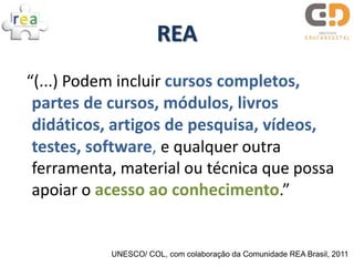 REA
“(...) Podem incluir cursos completos,
 partes de cursos, módulos, livros
 didáticos, artigos de pesquisa, vídeos,
 testes, software, e qualquer outra
 ferramenta, material ou técnica que possa
 apoiar o acesso ao conhecimento.”


           UNESCO/ COL, com colaboração da Comunidade REA Brasil, 2011
 