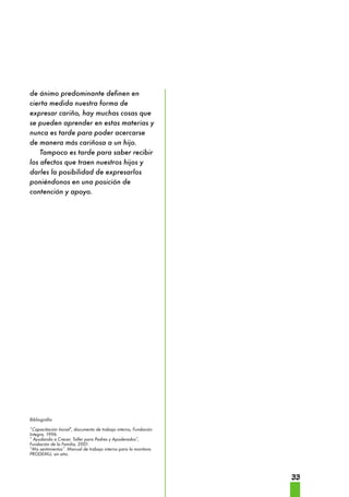 33
de ánimo predominante definen en
cierta medida nuestra forma de
expresar cariño, hay muchas cosas que
se pueden aprender en estas materias y
nunca es tarde para poder acercarse
de manera más cariñosa a un hijo.
Tampoco es tarde para saber recibir
los afectos que traen nuestros hijos y
darles la posibilidad de expresarlos
poniéndonos en una posición de
contención y apoyo.
Bibliografía
“Capacitación Inicial”, documento de trabajo interno, Fundación
Integra, 1996.
“ Ayudando a Crecer. Taller para Padres y Apoderados”,
Fundación de la Familia, 2001.
“Mis sentimientos”. Manual de trabajo interno para la monitora.
PRODEMU, sin año.
 