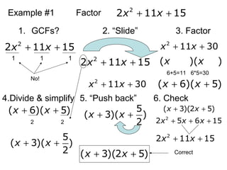Example #1 Factor 2
2 11 15x x+ +
1. GCFs? 2. “ݺߣ” 3. Factor
4.Divide & simplify 5. “Push back” 6. Check
2
2 11 15x x+ +
1 1 1
No!
2
2 11 15x x+ +
2
11 30x x+ +
2
11 30x x+ +
( )( )x x
( 6)( 5)x x+ +
6+5=11 6*5=30
( 6)( 5)x x+ +
2 2
5
( 3)( )
2
x x+ +
5
( 3)( )
2
x x+ +
( 3)(2 5)x x+ +
( 3)(2 5)x x+ +
2
2 5 6 15x x x+ + +
2
2 11 15x x+ +
Correct
 