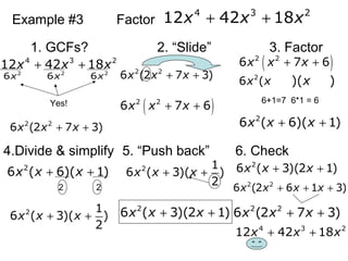 Example #3 Factor
1. GCFs? 2. “ݺߣ” 3. Factor
4.Divide & simplify 5. “Push back” 6. Check
4 3 2
12 42 18x x x+ +
4 3 2
12 42 18x x x+ +
Yes!
2
6x 2
6x 2
6x
6+1=7 6*1 = 6
2 2
6 (2 7 3)x x x+ +
2 2
6 (2 7 3)x x x+ +
( )2 2
6 7 6x x x+ +
( )2 2
6 7 6x x x+ +
2
6 (x x )( )x
2
6 ( 6)( 1)x x x+ +
2
6 ( 6)( 1)x x x+ +
2 2
2 1
6 ( 3)( )
2
x x x+ +
2 1
6 ( 3)( )
2
x x x+ +
2
6 ( 3)(2 1)x x x+ +
2
6 ( 3)(2 1)x x x+ +
2 2
6 (2 6 1 3)x x x x+ + +
2 2
6 (2 7 3)x x x+ +
4 3 2
12 42 18x x x+ +
 