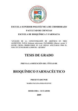 ESCUELA SUPERIOR POLITÉCNICA DE CHIMBORAZO
FACULTAD DE CIENCIAS
ESCUELA DE BIOQUÍMICA Y FARMACIA
“ANÁLISIS DE LA CONCENTRACIÓN DE ARSÉNICO EN TRES
ALIMENTOS: PAPAS (Solanum tuberosum), ZANAHORIA (Daucus carota) Y
LECHE CRUDA PRODUCIDOS EN LAS ZONAS AFECTADAS POR EL
VOLCÁN TUNGURAHUA (MOCHA – QUERO)”

TESIS DE GRADO
PREVIA LA OBTENCIÓN DEL TÍTULO DE

BIOQUÍMICO FARMACÉUTICO
PRESENTADO POR
MARÍA PAULINA POLO PUENTE

RIOBAMBA – ECUADOR

2009

 