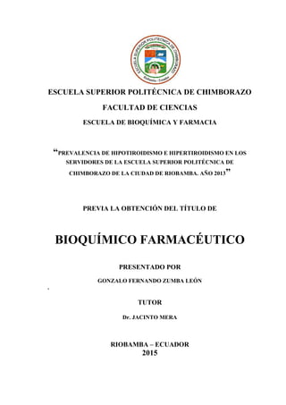 ESCUELA SUPERIOR POLITÉCNICA DE CHIMBORAZO
FACULTAD DE CIENCIAS
ESCUELA DE BIOQUÍMICA Y FARMACIA
“PREVALENCIA DE HIPOTIROIDISMO E HIPERTIROIDISMO EN LOS
SERVIDORES DE LA ESCUELA SUPERIOR POLITÉCNICA DE
CHIMBORAZO DE LA CIUDAD DE RIOBAMBA. AÑO 2013”
PREVIA LA OBTENCIÓN DEL TÍTULO DE
BIOQUÍMICO FARMACÉUTICO
PRESENTADO POR
GONZALO FERNANDO ZUMBA LEÓN
.
TUTOR
Dr. JACINTO MERA
RIOBAMBA – ECUADOR
2015
 