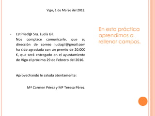 Vigo, 1 de Marzo del 2012.




                                                   En esta práctica
-   Estimad@ Sra. Lucía Gil.
                                                   aprendimos a
    Nos complace comunicarle, que su
    dirección de correo luciagil@gmail.com
                                                   rellenar campos.
    ha sido agraciada con un premio de 20.000
    €, que será entregado en el ayuntamiento
    de Vigo el próximo 29 de Febrero del 2016.



    Aprovechando le saluda atentamente:


          Mª Carmen Pérez y Mª Teresa Pérez.
 