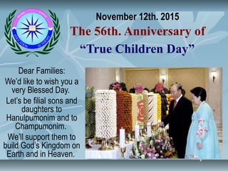 November 12th. 2015
The 56th. Anniversary of
“True Children Day”
Dear Families:
We’d like to wish you a
very Blessed Day.
Let’s be filial sons and
daughters to
Hanulpumonim and to
Champumonim.
We’ll support them to
build God’s Kingdom on
Earth and in Heaven.
 