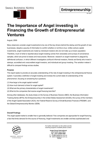 Entrepreneurship
                                                                                                               Ref: 0011




The Importance of Angel investing in
Financing the Growth of Entrepreneurial
Ventures
August, 2009

Many observers consider angel investments to be one of the key drivers behind the startup and the growth of new
businesses, despite a paucity of information to confirm whether or not this is true. Unlike venture capital
investments, angel investments are made by individual investors who do not make up a known population.
Therefore, much of what is reported about angel investing comes from anecdotes and surveys of convenience
samples, which are prone to biases and inaccuracies. Moreover, research on angel investment is plagued by
definitional confusion, in which different investigators confound informal investors, friends and family who invest in
startups, accredited and unaccredited angel investors, and individual and group investing. The variation makes it
difficult to compare findings across studies.

Purpose
This report seeks to provide an accurate understanding of the role of angel investing in the entrepreneurial finance
system. It provides a definition of angel investing and reviews the current state of understanding of the
phenomenon, focusing on answering four questions:

(1) How large is the angel capital market?
(2) How much demand is there for angel capital?
(3) What are the primary characteristics of angel investments?
(4) What do the companies that receive angel financing look like?

Among other databases, the study draws on the Survey of Business Owners (SBO); the Business Information
Tracking Series (BITS); the Entrepreneurship in the United States Assessment (EUSA); the survey of the members
of the Angel Capital Association (ACA); the Federal Reserve Survey of Small Business Finances (FRSSBF); and
the Global Entrepreneurship Monitor (GEM).




Overall Findings
The angel capital market is smaller than is generally believed. Few companies are appropriate for angel financing,
a fact that limits demand for this source of financing. Angel investments are smaller and less sophisticated and



                                                     For further information on this article and the
                                                     coaching programs available please contact:

                                                            Image Group International
                                                              Asia Pacific Head Office
                                                              Tel: (+61 3) 9820 4449
                                                            E: info@imagegroup.com.au
                                                            W: www.imagegroup.com.au
                                                                        ©2009
 