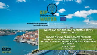 WATER INNOVATION: BRIDGING GAPS,
CREATING OPPORTUNITIES
27 AND 28 SEPTEMBER 2017
ALFÂNDEGA PORTO CONGRESS CENTRE
WATER AND THE CIRCULAR ECONOMY, PART 2 -
AGRICULTURE
CURVING THE LINE TO ACCELERATED RESOURCE
RECOVERY: THE LIFE MEMORY, INCOVER AND RUN4LIFE
PROJECTS, AND A CLOSER LOOK AT RESOURCE RECOVERY
FACTORIES
JOSÉ VÁZQUEZ
FCC AQUALIA
 
