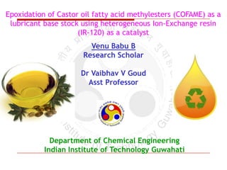 Epoxidation of Castor oil fatty acid methylesters (COFAME) as a
lubricant base stock using heterogeneous Ion-Exchange resin
(IR-120) as a catalyst
Venu Babu B
Research Scholar
Dr Vaibhav V Goud
Asst Professor

Department of Chemical Engineering
Indian Institute of Technology Guwahati

 