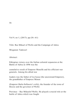 56
Vol 9, no 1, (2017): pp (56 -61)
Title: Ras Mikael of Wollo and the Campaign of Adwa
Misganaw Tadesse1
Abstract:
Ethiopian victory over the Italian colonial expansion at the
Battle of Adwa in 1896 was the
cumulative result of Emperor Menelik and his efficient war
generals. Among his abled war
leaders was the father of Lij Iyasu (the uncrowned Emperor),
the grandfather of Empress Menen
(Emperor Haile-Sellassie’s wife), the founder of the town of
Dessie and the governor of Wollo
Province – Ras Mikaelof Wollo. He played a crucial role at the
battle of Adwa which was fought
 